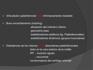  Articulación patelofemoral intrínsecamente inestable 
 Buen encarrilamiento (tracking) 
alineación del miembro inferior 
geometría ósea 
estabilizadores estáticos (lig. Patelofemorales) 
estabilizadores dinámicos (grupos musculares) 
 Disbalances de los mismos desordenes patelofemorales 
dolor en la cara anterior de la rodilla 
IPF - luxación aguda 
- recurrente 
condromalacia del cartílago articular 
 