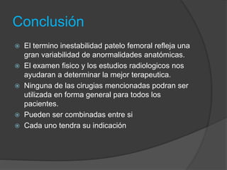 Conclusión 
 El termino inestabilidad patelo femoral refleja una 
gran variabilidad de anormalidades anatómicas. 
 El examen fisico y los estudios radiologicos nos 
ayudaran a determinar la mejor terapeutica. 
 Ninguna de las cirugias mencionadas podran ser 
utilizada en forma general para todos los 
pacientes. 
 Pueden ser combinadas entre si 
 Cada uno tendra su indicación 
 