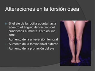Alteraciones en la torsión ósea 
 Si el eje de la rodilla apunta hacia 
adentro el ángulo de tracción del 
cuádriceps aumenta. Esto ocurre 
con: 
- Aumento de la anteversión femoral 
- Aumento de la torsión tibial externa 
- Aumento de la pronación del pie 
 