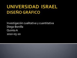 UNIVERSIDAD  ISRAELDISEÑO GRÁFICO Investigación cualitativa y cuantitativa Diego Bonilla Quinto A 2010-05-20 