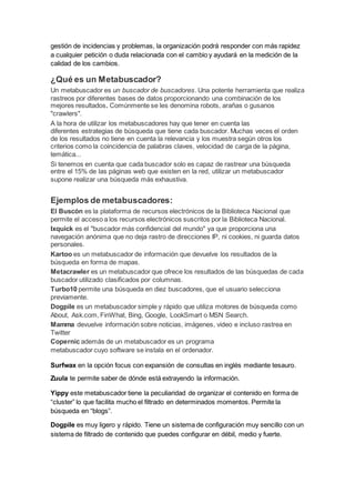 gestión de incidencias y problemas, la organización podrá responder con más rapidez
a cualquier petición o duda relacionada con el cambio y ayudará en la medición de la
calidad de los cambios.
¿Qué es un Metabuscador?
Un metabuscador es un buscador de buscadores. Una potente herramienta que realiza
rastreos por diferentes bases de datos proporcionando una combinación de los
mejores resultados. Comúnmente se les denomina robots, arañas o gusanos
"crawlers".
A la hora de utilizar los metabuscadores hay que tener en cuenta las
diferentes estrategias de búsqueda que tiene cada buscador. Muchas veces el orden
de los resultados no tiene en cuenta la relevancia y los muestra según otros los
criterios como la coincidencia de palabras claves, velocidad de carga de la página,
temática...
Si tenemos en cuenta que cada buscador solo es capaz de rastrear una búsqueda
entre el 15% de las páginas web que existen en la red, utilizar un metabuscador
supone realizar una búsqueda más exhaustiva.
Ejemplos de metabuscadores:
El Buscón es la plataforma de recursos electrónicos de la Biblioteca Nacional que
permite el acceso a los recursos electrónicos suscritos por la Biblioteca Nacional.
Ixquick es el "buscador más confidencial del mundo" ya que proporciona una
navegación anónima que no deja rastro de direcciones IP, ni cookies, ni guarda datos
personales.
Kartoo es un metabuscador de información que devuelve los resultados de la
búsqueda en forma de mapas.
Metacrawler es un metabuscador que ofrece los resultados de las búsquedas de cada
buscador utilizado clasificados por columnas.
Turbo10 permite una búsqueda en diez buscadores, que el usuario selecciona
previamente.
Dogpile es un metabuscador simple y rápido que utiliza motores de búsqueda como
About, Ask.com, FinWhat, Bing, Google, LookSmart o MSN Search.
Mamma devuelve información sobre noticias, imágenes, video e incluso rastrea en
Twitter
Copernic además de un metabuscador es un programa
metabuscador cuyo software se instala en el ordenador.
Surfwax en la opción focus con expansión de consultas en inglés mediante tesauro.
Zuula te permite saber de dónde está extrayendo la información.
Yippy este metabuscador tiene la peculiaridad de organizar el contenido en forma de
“cluster” lo que facilita mucho el filtrado en determinados momentos. Permite la
búsqueda en “blogs”.
Dogpile es muy ligero y rápido. Tiene un sistema de configuración muy sencillo con un
sistema de filtrado de contenido que puedes configurar en débil, medio y fuerte.
 