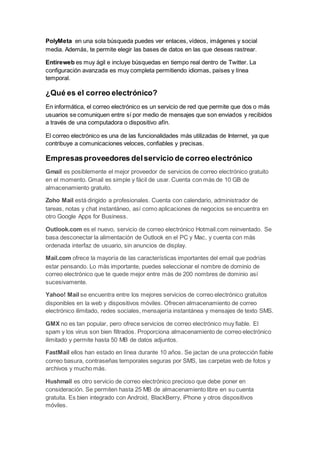 PolyMeta en una sola búsqueda puedes ver enlaces, vídeos, imágenes y social
media. Además, te permite elegir las bases de datos en las que deseas rastrear.
Entireweb es muy ágil e incluye búsquedas en tiempo real dentro de Twitter. La
configuración avanzada es muy completa permitiendo idiomas, países y línea
temporal.
¿Qué es el correo electrónico?
En informática, el correo electrónico es un servicio de red que permite que dos o más
usuarios se comuniquen entre sí por medio de mensajes que son enviados y recibidos
a través de una computadora o dispositivo afín.
El correo electrónico es una de las funcionalidades más utilizadas de Internet, ya que
contribuye a comunicaciones veloces, confiables y precisas.
Empresasproveedores delservicio de correo electrónico
Gmail es posiblemente el mejor proveedor de servicios de correo electrónico gratuito
en el momento. Gmail es simple y fácil de usar. Cuenta con más de 10 GB de
almacenamiento gratuito.
Zoho Mail está dirigido a profesionales. Cuenta con calendario, administrador de
tareas, notas y chat instantáneo, así como aplicaciones de negocios se encuentra en
otro Google Apps for Business.
Outlook.com es el nuevo, servicio de correo electrónico Hotmail.com reinventado. Se
basa desconectar la alimentación de Outlook en el PC y Mac, y cuenta con más
ordenada interfaz de usuario, sin anuncios de display.
Mail.com ofrece la mayoría de las características importantes del email que podrías
estar pensando. Lo más importante, puedes seleccionar el nombre de dominio de
correo electrónico que te quede mejor entre más de 200 nombres de dominio así
sucesivamente.
Yahoo! Mail se encuentra entre los mejores servicios de correo electrónico gratuitos
disponibles en la web y dispositivos móviles. Ofrecen almacenamiento de correo
electrónico ilimitado, redes sociales, mensajería instantánea y mensajes de texto SMS.
GMX no es tan popular, pero ofrece servicios de correo electrónico muy fiable. El
spam y los virus son bien filtrados. Proporciona almacenamiento de correo electrónico
ilimitado y permite hasta 50 MB de datos adjuntos.
FastMail ellos han estado en línea durante 10 años. Se jactan de una protección fiable
correo basura, contraseñas temporales seguras por SMS, las carpetas web de fotos y
archivos y mucho más.
Hushmail es otro servicio de correo electrónico precioso que debe poner en
consideración. Se permiten hasta 25 MB de almacenamiento libre en su cuenta
gratuita. Es bien integrado con Android, BlackBerry, iPhone y otros dispositivos
móviles.
 