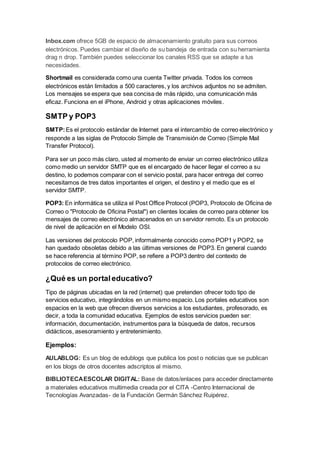 Inbox.com ofrece 5GB de espacio de almacenamiento gratuito para sus correos
electrónicos. Puedes cambiar el diseño de su bandeja de entrada con su herramienta
drag n drop. También puedes seleccionar los canales RSS que se adapte a tus
necesidades.
Shortmail es considerada como una cuenta Twitter privada. Todos los correos
electrónicos están limitados a 500 caracteres, y los archivos adjuntos no se admiten.
Los mensajes se espera que sea concisa de más rápido, una comunicación más
eficaz. Funciona en el iPhone, Android y otras aplicaciones móviles.
SMTP y POP3
SMTP:Es el protocolo estándar de Internet para el intercambio de correo electrónico y
responde a las siglas de Protocolo Simple de Transmisión de Correo (Simple Mail
Transfer Protocol).
Para ser un poco más claro, usted al momento de enviar un correo electrónico utiliza
como medio un servidor SMTP que es el encargado de hacer llegar el correo a su
destino, lo podemos comparar con el servicio postal, para hacer entrega del correo
necesitamos de tres datos importantes el origen, el destino y el medio que es el
servidor SMTP.
POP3: En informática se utiliza el Post Office Protocol (POP3, Protocolo de Oficina de
Correo o "Protocolo de Oficina Postal") en clientes locales de correo para obtener los
mensajes de correo electrónico almacenados en un servidor remoto. Es un protocolo
de nivel de aplicación en el Modelo OSI.
Las versiones del protocolo POP, informalmente conocido como POP1 y POP2, se
han quedado obsoletas debido a las últimas versiones de POP3. En general cuando
se hace referencia al término POP, se refiere a POP3 dentro del contexto de
protocolos de correo electrónico.
¿Qué es un portaleducativo?
Tipo de páginas ubicadas en la red (internet) que pretenden ofrecer todo tipo de
servicios educativo, integrándolos en un mismo espacio. Los portales educativos son
espacios en la web que ofrecen diversos servicios a los estudiantes, profesorado, es
decir, a toda la comunidad educativa. Ejemplos de estos servicios pueden ser:
información, documentación, instrumentos para la búsqueda de datos, recursos
didácticos, asesoramiento y entretenimiento.
Ejemplos:
AULABLOG: Es un blog de edublogs que publica los post o noticias que se publican
en los blogs de otros docentes adscriptos al mismo.
BIBLIOTECAESCOLAR DIGITAL: Base de datos/enlaces para acceder directamente
a materiales educativos multimedia creada por el CITA -Centro Internacional de
Tecnologías Avanzadas- de la Fundación Germán Sánchez Ruipérez.
 