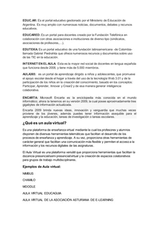 EDUC.AR: Es el portal educativo gestionado por el Ministerio de Educación de
Argentina. Es muy amplio con numerosas noticias, documentos, debates y recursos
educativos.
EDUCARED: Es un portal para docentes creado por la Fundación Telefónica en
colaboración con otras asociaciones e instituciones de diverso tipo (sindicatos,
asociaciones de profesores,…).
EDUTEKA: Es un portal educativo de una fundación latinoamericana -de Colombia-
llamada Gabriel Piedrahita que ofrece numerosos recursos y documentos sobre uso
de las TIC en la educación.
INTERNET EN EL AULA: Esta es la mayor red social de docentes en lengua española
que funciona desde 2008, y tiene más de 5.000 miembros.
AULA365: es un portal de aprendizaje dirigido a niños y adolescentes, que promueve
el apoyo escolar desde el hogar a través del uso de la tecnología Web 3.01 y de la
participación de los niños en la creación del conocimiento, basado en los conceptos:
Participar, Aprender, Innovar y Crear2 y de esa manera generar inteligencia
colaborativa.
ENCARTA: Microsoft Encarta es la enciclopedia más conocida en el mundo
informático; ahora la tenemos en su versión 2009, la cual posee aproximadamente tres
gigabytes de información actualizada.
Encarta 2009 brinda nuevas ideas, innovación y vanguardia que muchas veces
proviene de los jóvenes, además puedes tener información asequible para el
aprendizaje y la educación, tareas de investigación o tareas escolares.
¿Qué es un aula virtual?
Es una plataforma de enseñanza virtual mediante la cual los profesores y alumnos
disponen de diversas herramientas telemáticas que facilitan el desarrollo de los
procesos de enseñanza y aprendizaje. A su vez, proporciona otras herramientas de
carácter general que facilitan una comunicación más flexible y permiten el acceso a la
información y los recursos digitales de las asignaturas.
El Aula Virtual es una plataforma versátil que proporciona herramientas que facilitan la
docencia presencial/semi presencial/virtual y la creación de espacios colaborativos
para grupos de trabajo multidisciplinares.
Ejemplos de Aula virtual:
NIMBUS
CHAMILO
MOODLE
AULA VIRTUAL EDUCAGUIA
AULA VIRTUAL DE LA ASOCIACIÓN ASTURIANA DE E-LEARNING
 
