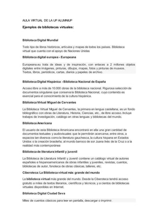 AULA VIRTUAL DE LA UP ALUMNIUP
Ejemplos de bibliotecas virtuales:
Biblioteca Digital Mundial
Todo tipo de libros históricos, artículos y mapas de todos los países. Biblioteca
virtual que cuenta con el apoyo de Naciones Unidas
Biblioteca digital europea - Europeana
Europeana.eu trata de ideas y de inspiración, con enlaces a 2 millones objetos
digitales entre imágenes, pinturas, dibujos, mapas, fotos y pinturas de museos.
Textos, libros, periódicos, cartas, diarios y papeles de archivo.
Biblioteca Digital Hispánica - Biblioteca Nacional de España
Acceso libre a más de 10.000 obras de la biblioteca nacional. Rigurosa selección de
documentos singulares que conserva la Biblioteca Nacional, cuyo contenido es
esencial para el conocimiento de la cultura hispánica.
Biblioteca Virtual Miguel de Cervantes
La Biblioteca Virtual Miguel de Cervantes, la primera en lengua castellana, es un fondo
bibliográfico con obras de Literatura, Historia, Ciencias, etc., de libre acceso. Incluye
trabajos de investigación, catálogo en otras lenguas y bibliotecas del mundo.
Biblioteca Americana
El usuario de esta Biblioteca Americana encontrará en ella una gran cantidad de
documentos textuales y audiovisuales que le permitirán acercarse, entre otros, a
espacios tan diversos como la literatura gauchesca, la cultura hispana en Estados
Unidos o la creación brasileña; al mundo barroco de sor Juana Inés de la Cruz o a la
realidad más contemporánea
Biblioteca de literatura infantil y juvenil
La Biblioteca de Literatura Infantil y Juvenil contiene un catálogo virtual de autores
españoles e hispanoamericanos de obras infantiles y juveniles, revistas, cuentos,
bibliotecas de autor, fonoteca de obras clásicas, talleres, etc.
Ciberoteca:La Biblioteca virtual más grande del mundo
La biblioteca virtual más grande del mundo. Desde la Ciberoteca tendrá acceso
gratuito a miles de textos literarios, científicos y técnicos, y a cientos de bibliotecas
virtuales disponibles en Internet.
Biblioteca Digital Ciudad Seva
Miles de cuentos clásicos para leer en pantalla, descargar o imprimir.
 