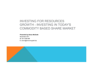 INVESTING FOR RESOURCES
GROWTH - INVESTING IN TODAY'S
COMMODITY BASED SHARE MARKET
Presented by Simon McGrath
November 2011
M: 0413 566 699
E: simon@simonmcgrath.biz
 