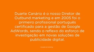 15
DISPLAY PERFORMANCE
Gerimos o investimento de Display de 4 dos anunciantes com mais visibilidade
web de Espanha.
1. Banco Santander
2. Simyo
3. Openbank
4. T-presta
5. Xtb
6. Renault
7. Codespa
8. El Corte Inglés
9. Másmóvil
10. Nissan
11. Ford
12. Movistar
13. Seat
14. Mútua Madrileña
15. Euro 6000
16. Vodafone
17. She Inside
18. Samsung
19. Fisher investments
20. Grimaldi Lines
21. Reformador
22. Santa Lucía Seguros
23. eInforma
24. Orange
Fonte: XPTO
Duarte Canário é o nosso Diretor de
Outbund marketing e em 2005 foi o
primeiro profissional português
certificado para a gestão de Google
AdWords, sendo o reflexo do esforço de
investigação em novas soluções de
publicidade digital.
inovação de marketing
 