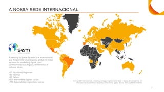 7
A NOSSA REDE INTERNACIONAL
A Inesting faz parte da rede SEM International,
que lhe permite uma resposta global em todas
as áreas do marketing digital, com
conhecimento das línguas, ferramentas e
culturas locais.
+20 Escritórios Regionais
+40 Idiomas
+50 Países
+300 Marketeers Digitais Locais
+700 Especialistas Linguísticos Locais
Com a SEM International, a Inesting consegue rapidamente fazer o deploy de campanhas em
mercados tão específicos e distantes como China, Japão, Rússia, Índia ou Médio Oriente.
 