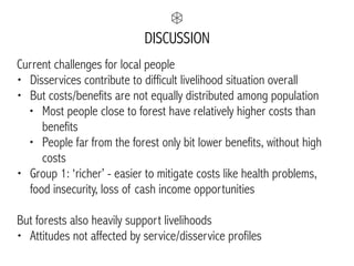 DISCUSSION
Current challenges for local people
• Disservices contribute to difficult livelihood situation overall
• But costs/benefits are not equally distributed among population
• Most people close to forest have relatively higher costs than
benefits
• People far from the forest only bit lower benefits, without high
costs
• Group 1: ‘richer’ - easier to mitigate costs like health problems,
food insecurity, loss of cash income opportunities
But forests also heavily support livelihoods
• Attitudes not affected by service/disservice profiles
 