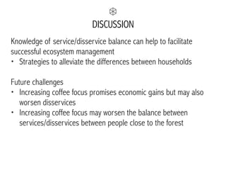 DISCUSSION
Knowledge of service/disservice balance can help to facilitate
successful ecosystem management
• Strategies to alleviate the differences between households
Future challenges
• Increasing coffee focus promises economic gains but may also
worsen disservices
• Increasing coffee focus may worsen the balance between
services/disservices between people close to the forest
 