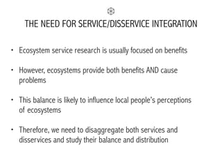 THE NEED FOR SERVICE/DISSERVICE INTEGRATION
• Ecosystem service research is usually focused on benefits
• However, ecosystems provide both benefits AND cause
problems
• This balance is likely to influence local people’s perceptions  
of ecosystems
• Therefore, we need to disaggregate both services and
disservices and study their balance and distribution
 