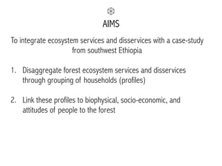 AIMS
To integrate ecosystem services and disservices with a case-study
from southwest Ethiopia
1. Disaggregate forest ecosystem services and disservices
through grouping of households (profiles) 
2. Link these profiles to biophysical, socio-economic, and
attitudes of people to the forest
 