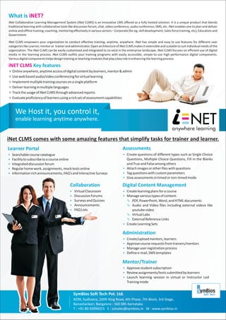 What is iNET?
iNet Collaborative Learning Management System (iNet CLMS) is an innovative LMS offered as a fully hosted solution. It is a unique product that blends
traditional learning with collaborative tools like discussion forum, chat, video conference, audio conference, SMS, etc. iNet enables one to plan and deliver
online and offline training, coaching, mentoring effectively in various sectors – Corporate (for eg. skill development, Sales force training, etc), Education and
Government.

iNet CLMS empowers your organization to conduct effective training, anytime, anywhere. iNet has simple and easy to use features for different user
categories like Learner, mentor or trainer and administrator. Open architecture of iNet CLMS makes it extensible and scalable to suit individual needs of the
organization. The iNet CLMS can be easily customized and integrated to co-exist in the enterprise landscape. iNet CLMS focuses on efficient use of digital
media in the learning process. iNet CLMS outfits your training programs with easily accessible, simple-to-use high-performance digital components.
Various digital components helps design training or teaching modules that play a key role in enhancing the learning process.

iNET CLMS Key features
Online anywhere, anytime access of digital content by learners, mentor & admin
²
²based audio/video conferencing for virtual learning
Use web
² multiple training courses on a single platform
Implement
Deliver learning in multiple languages
²
² usage of iNet CLMS through advanced reports
Track the
²proficiency of learners using a rich set of assessment capabilities
Evaluate


     We Host it, you control it,
     enable learning anytime anywhere.


iNet CLMS comes with some amazing features that simplify tasks for trainer and learner.
Learner Portal                                                                         Assessments
Searchable course catalogue
§                                                                                       Create questions of different types such as Single Choice
                                                                                        §
Facility to subscribe to a course online
§                                                                                       Questions, Multiple Choice Questions, Fill in the Blanks
Integrated discussion forum
§                                                                                       and True and False among others
Regular home work, assignments, mock tests online
§                                                                                       Attach images or other files with questions
                                                                                        §
Information rich announcements, FAQ’s and Interactive Surveys
§                                                                                       § questions with custom parameters
                                                                                        Tag
                                                                                        § assessments in timed or non-timed mode
                                                                                        Give

                                               Collaboration                           Digital Content Management
                                               Virtual Classroom
                                               §                                        Create learning plans for a course
                                                                                        §
                                               Discussion Forums
                                               §                                        Manage various types of content:
                                                                                        §
                                               Surveys and Quizzes
                                               §                                        Ä  PDF, PowerPoint, Word, and HTML documents
                                               Announcements
                                               §                                        Ä  Audio and Video files including external videos like
                                               § Lists
                                               FAQ                                             youtube video
                                                                                        Ä  Virtual Labs
                                                                                        Ä Reference Links
                                                                                           External
                                                                                        Create Learning Sets
                                                                                        §

                                                                                       Administration
                                                                                        Create/upload mentors, learners
                                                                                        §
                                                                                        Approve course requests from trainers/mentors
                                                                                        §
                                                                                        Manage user registration process
                                                                                        §
                                                                                        Define e-mail, SMS templates
                                                                                        §

                                                                                       Mentor/Trainer
                                                                                        Approve student subscription
                                                                                        §
                                                                                        Review assignments/tests submitted by learners
                                                                                        §
                                                                                        Launch learning session in virtual or Instructor Led
                                                                                        §
                                                                                           Training mode


                                                 SymBios Soft Tech Pvt. Ltd.
                                                 #299, Sudhama, 100ft Ring Road, 4th Phase, 7th Block, 3rd Stage,
                                                 Banashankari, Bangalore - 560 085 Karnataka
                                                 T : +91 80 42094215 E : sstsales@symbios.in W : www.symbios.in
 