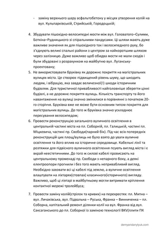 demyandanylyuk.com
- заміну верхнього шару асфальтобетону у місцях утворення колій на
вул. Кульпарківській, Стрийській, Городоцькій;
4. Збудувати пішохідно-велосипедні мости між вул. Головатого–Сулими,
Боткіна–Рудницького зі спіральними пандусами. Ці шляхи мають дуже
важливе значення як для пішохідного так і велосипедного руху, бо
з’єднують великі спальні райони з центром за найкоротшим шляхом
через залізницю. Дуже важливо щоб обидва мости не мали сходів і
були збудовані з розрахунком на майбутню вул. Луганську-
проектовану;
5. Не використовувати бруківку як дорожнє покриття на магістральних
вулицях міста. Це створює підвищений рівень шуму, що шкодить
людям, і вібрацію, яка завдає величезної(!) шкоди історичним
будівлям. Для туристичної привабливості найголовніше зберегти цінні
будівлі, а не дорожнє покриття вулиць. Кількість транспорту та його
навантаження на вулиці значно змінилися в порівнянні з початком 20-
го сторіччя. Бруківка вже не може бути основним типом покриття для
магістральних вулиць. До того ж бруківка значно ускладнює
пересування велосипедом;
6. Провести реконструкцію загального вуличного освітлення в
центральній частині міста на пл. Соборній, пл. Галицькій, частині пл.
Міцкевича, частині пр. Свободи(парний бік). Під час всіх попередніх
реконструкцій цих площ/вулиць не було взято до уваги вуличне
освітлення та його вплив на історичне середовище. Кабельні лінії та
розтяжки для підвісного вуличного освітлення псують вигляд міста і є
вкрай неестетичними. До того ж силові кабелі провисають на
центральному променаді пр. Свободи з непарного боку, а деякі
електроопори прогнили і без того мають непривабливий вигляд.
Необхідно заховати всі ці кабелі під землю, а вуличне освітлення
влаштувати на ліхтарях(стовпах) класичного(історичного) вигляду.
Важливо, щоб ці ліхтарі в майбутньому могли витримати кріплення
контактної мережі тролейбуса;
7. Провести заміну колій(стрілок та кривих) на перехрестях: пл. Митна –
вул. Личаківська, вул. Підвальна – Руська, Франка – Винниченка – пл.
Соборна, капітальний ремонт ділянки колії на вул. Франка від вул.
Саксаганського до пл. Соборної із заміною технології BKV(плити ПК
 
