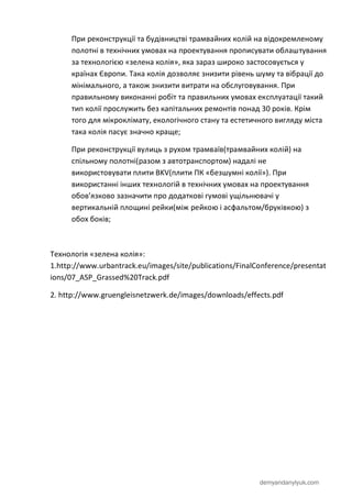 demyandanylyuk.com
При реконструкції та будівництві трамвайних колій на відокремленому
полотні в технічних умовах на проектування прописувати облаштування
за технологією «зелена колія», яка зараз широко застосовується у
країнах Європи. Така колія дозволяє знизити рівень шуму та вібрації до
мінімального, а також знизити витрати на обслуговування. При
правильному виконанні робіт та правильних умовах експлуатації такий
тип колії прослужить без капітальних ремонтів понад 30 років. Крім
того для мікроклімату, екологічного стану та естетичного вигляду міста
така колія пасує значно краще;
При реконструкції вулиць з рухом трамваїв(трамвайних колій) на
спільному полотні(разом з автотранспортом) надалі не
використовувати плити BKV(плити ПК «безшумні колії»). При
використанні інших технологій в технічних умовах на проектування
обов’язково зазначити про додаткові гумові ущільнювачі у
вертикальній площині рейки(між рейкою і асфальтом/бруківкою) з
обох боків;
Технологія «зелена колія»:
1.http://www.urbantrack.eu/images/site/publications/FinalConference/presentat
ions/07_ASP_Grassed%20Track.pdf
2. http://www.gruengleisnetzwerk.de/images/downloads/effects.pdf
 