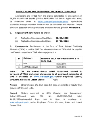 Page 1 of 19
NOTIFICATION FOR ENGAGEMENT OF GRAMIN DAKSEVAKS
Applications are invited from the eligible candidates for engagement of
38,926 Gramin Dak Sevaks (GDS)as BPM/ABPM/ Dak Sevak. Application are to
be submitted online at https://indiapostgdsonline.gov.in. Applications
submitted through any other mode will not be considered and rejected. Details
of vacant posts for which applications are called for are given in Annexure-I.
2. Engagement Schedule is as under: -
(i) Application Submission Start Date: 02/05/2022
(ii) Application Submission End Date: 05/06/2022
3. Emoluments: Emoluments in the form of Time Related Continuity
Allowance(TRCA) is paid to GDS.The following minimum TRCA shall be payable
to different categories of GDS after engagement: -
Note 1: OM. No.17-31/2016-GDS dated 25.06.2018 related to
payment of TRCA and other allowances to all approved categories of
GDS is available on www.indiapost.gov.inunder Employee Corner,
Circulars, Rules and Latest Orders GDS.
Note 2: GDSare holder of a Civil posts but they are outside of regular Civil
Services of Union of India.
Note:-3 GDSare governed by GDS (Conduct and Engagement)
Rules,2020issued vide OM. No. 17-30/2019-GDS dated
14.02.2020andamended from time to time, is available on
www.indiapost.gov.in under Employee Corner Circulars, Rules and Latest
Orders,GDS.
Sl. Category Minimum TRCA for 4 Hours/Level 1 in
TRCA Slab
i. BPM Rs.12,000/-
ii. ABPM/DakSevak Rs.10,000/-
 
