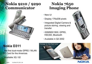 Nokia 9210 / 9290                          Nokia 7650
     Communicator                              Imaging Phone
                                         • New UI
                                         • Display 176x208 pixels
                                         • Integrated Digital Camera &
                                           picture storing, viewing and
                                           transfer
                                         • GSM900/1800, GPRS,
                                           HSCSD, Bluetooth
                                         • Available in Q2 2002


Nokia D311
• the first dual-mode GPRS / WLAN
PC Card for the Americas
• Available 3Q / 02

12   © NOKIA   FILENAMs.PPT/ DATE / NN
 