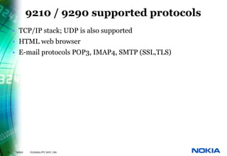 9210 / 9290 supported protocols
     • TCP/IP stack; UDP is also supported
     • HTML web browser
     • E-mail protocols POP3, IMAP4, SMTP (SSL,TLS)




13   © NOKIA   FILENAMs.PPT/ DATE / NN
 