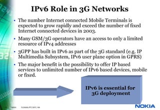 IPv6 Role in 3G Networks
        • The number Internet connected Mobile Terminals is
          expected to grow rapidly and exceed the number of fixed
          Internet connected devices in 2003.
        • Many GSM/3G operators have an access to only a limited
          resource of IPv4 addresses
        • 3GPP has built in IPv6 as part of the 3G standard (e.g. IP
          Multimedia Subsystem, IPv6 user plane option in GPRS)
        • The major benefit is the possibility to offer IP based
          services to unlimited number of IPv6 based devices, mobile
          or fixed.

                                         IPv6 is essential for
                                           3G deployment

15   © NOKIA   FILENAMs.PPT/ DATE / NN
 