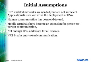 Initial Assumptions
    • IPv6 enabled networks are needed, but are not sufficient.
      Applications& uses will drive the deployment of IPv6.
    • Human communication has been end-to-end.
    • Mobile terminals have become an extension for person-to-
      person communication.
    • Not enough IPv4 addresses for all devices.
    • NAT breaks end-to-end communication.




2   © NOKIA   FILENAMs.PPT/ DATE / NN
 