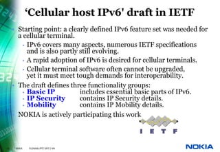 ‘Cellular host IPv6' draft in IETF
     • Starting point: a clearly defined IPv6 feature set was needed for
       a cellular terminal.
         • IPv6 covers many aspects, numerous IETF specifications
           and is also partly still evolving.
         • A rapid adoption of IPv6 is desired for cellular terminals.
         • Cellular terminal software often cannot be upgraded,
           yet it must meet tough demands for interoperability.
     • The draft defines three functionality groups:
         • Basic IP           includes essential basic parts of IPv6.
         • IP Security        contains IP Security details.
         • Mobility           contains IP Mobility details.
     • NOKIA is actively participating this work



20   © NOKIA   FILENAMs.PPT/ DATE / NN
 