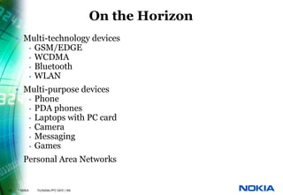 On the Horizon
     • Multi-technology devices
        • GSM/EDGE
        • WCDMA
        • Bluetooth
        • WLAN

     • Multi-purpose devices
        • Phone
        • PDA phones
        • Laptops with PC card
        • Camera
        • Messaging
        • Games

     • Personal Area Networks


22   © NOKIA   FILENAMs.PPT/ DATE / NN
 