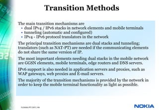 Transition Methods
        • The main transition mechanisms are
           • dual IPv4 / IPv6 stacks in network elements and mobile terminals
           • tunneling (automatic and configured)
           • IPv4 - IPv6 protocol translators in the network
        • The principal transition mechanisms are dual stacks and tunneling;
          translators (such as NAT-PT) are needed if the communicating elements
          do not share the same version of IP.
        • The most important elements needing dual stacks in the mobile network
          are GGSN elements, mobile terminals, edge routers and DNS servers.
        • IPv6 support is also needed in application servers and proxies, such as
          WAP gateways, web proxies and E-mail servers.
        • The majority of the transition mechanisms is provided by the network in
          order to keep the mobile terminal functionality as light as possible.




24   © NOKIA   FILENAMs.PPT/ DATE / NN
 