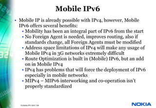 Mobile IPv6
          • Mobile IP is already possible with IPv4, however, Mobile
            IPv6 offers several benefits:
             • Mobility has been an integral part of IPv6 from the start
             • No Foreign Agent is needed, improves routing, also if
               standards change, all Foreign Agents must be modified
             • Address space limitations of IPv4 will make any usage of
               Mobile IPv4 in 3G networks extremely difficult
             • Route Optimization is built in (Mobile) IPv6, but an add
               on in Mobile IPv4
             • IPv4 has problems that will force the deployment of IPv6
               especially in mobile networks
             • MIPv4 – MIPv6 interworking and co-operation isn’t
               properly standardized


25   © NOKIA   FILENAMs.PPT/ DATE / NN
 