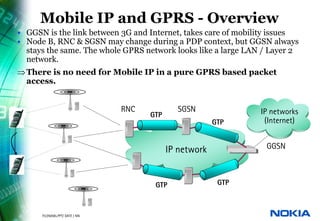 Mobile IP and GPRS - Overview
     • GGSN is the link between 3G and Internet, takes care of mobility issues
     • Node B, RNC & SGSN may change during a PDP context, but GGSN always
       stays the same. The whole GPRS network looks like a large LAN / Layer 2
       network.
     ⇒ There is no need for Mobile IP in a pure GPRS based packet
       access.


                                         RNC           SGSN              IP networks
                                               GTP
                                                                  GTP     (Internet)


                                                     IP network           GGSN



                                                GTP                GTP



26   © NOKIA   FILENAMs.PPT/ DATE / NN
 