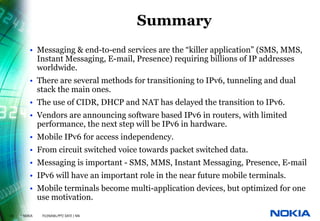 Summary
          • Messaging & end-to-end services are the “killer application” (SMS, MMS,
            Instant Messaging, E-mail, Presence) requiring billions of IP addresses
            worldwide.
          • There are several methods for transitioning to IPv6, tunneling and dual
            stack the main ones.
          • The use of CIDR, DHCP and NAT has delayed the transition to IPv6.
          • Vendors are announcing software based IPv6 in routers, with limited
            performance, the next step will be IPv6 in hardware.
          • Mobile IPv6 for access independency.
          • From circuit switched voice towards packet switched data.
          • Messaging is important - SMS, MMS, Instant Messaging, Presence, E-mail
          • IPv6 will have an important role in the near future mobile terminals.
          • Mobile terminals become multi-application devices, but optimized for one
            use motivation.

33   © NOKIA   FILENAMs.PPT/ DATE / NN
 