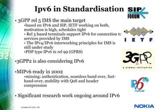 Ipv6 in Standardisation
          • 3GPP rel 5 IMS the main target
                  •based on IPv6 and SIP, IETF working on both,
                  motivation is high, schedules tight
                  • Rel 5 based terminals support IPv6 for connection to
                  services provided by IMS
                  • The IPv4/IPv6 interworking principles for IMS is
                  still under study
                  •PDP type IPv6 in rel 99 (GPRS)

          •3GPP2 is also considering IPv6

          •MIPv6 ready in 2002
                  •missing: authentication, seamless hand over, fast-
                  hand-over, mobility with QoS and header
                  compression

          • Significant research work ongoing around IPv6

36   © NOKIA   FILENAMs.PPT/ DATE / NN
 