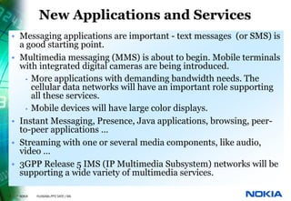 New Applications and Services
    • Messaging applications are important - text messages (or SMS) is
      a good starting point.
    • Multimedia messaging (MMS) is about to begin. Mobile terminals
      with integrated digital cameras are being introduced.
        • More applications with demanding bandwidth needs. The
          cellular data networks will have an important role supporting
          all these services.
        • Mobile devices will have large color displays.
    • Instant Messaging, Presence, Java applications, browsing, peer-
      to-peer applications …
    • Streaming with one or several media components, like audio,
      video …
    • 3GPP Release 5 IMS (IP Multimedia Subsystem) networks will be
      supporting a wide variety of multimedia services.

7    © NOKIA   FILENAMs.PPT/ DATE / NN
 