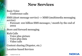 New Services
    • Basic Voice
       • Conference calls

    • SMS (short message service) -> MMS (multimedia messaging
      service)
       • Forecast: 100 billion SMS messages / month by the end of
         2002
    • Store and forward messaging
    • Rich Calls
       • Voice plus picture
       • Voice plus data
       • Video calls

    • Content sharing (Napster, etc.)
    • Location-based Services
8   © NOKIA   FILENAMs.PPT/ DATE / NN
 