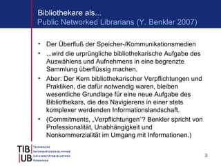 Bibliothekare als...
Public Networked Librarians (Y. Benkler 2007)

• Der Überfluß der Speicher-/Kommunikationsmedien
• ...wird die urprüngliche bibliothekarische Aufgabe des
  Auswählens und Aufnehmens in eine begrenzte
  Sammlung überflüssig machen.
• Aber: Der Kern bibliothekarischer Verpflichtungen und
  Praktiken, die dafür notwendig waren, bleiben
  wesentliche Grundlage für eine neue Aufgabe des
  Bibliothekars, die des Navigierens in einer stets
  komplexer werdenden Informationslandschaft.
• (Commitments, „Verpflichtungen“? Benkler spricht von
  Professionalität, Unabhängigkeit und
  Nonkommerzialität im Umgang mit Informationen.)


                                                           3
 