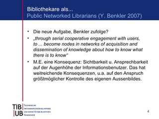 Bibliothekare als...
Public Networked Librarians (Y. Benkler 2007)

• Die neue Aufgabe, Benkler zufolge?
• „through serial cooperative engagement with users,
  to ... become nodes in networks of acquisition and
  dissemination of knowledge about how to know what
  there is to know“
• M.E. eine Konsequenz: Sichtbarkeit u. Ansprechbarkeit
  auf der Augenhöhe der Informationsbenutzer. Das hat
  weitreichende Konsequenzen, u.a. auf den Anspruch
  größtmöglicher Kontrolle des eigenen Aussenbildes.




                                                      4
 