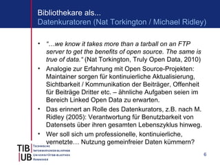 Bibliothekare als...
Datenkuratoren (Nat Torkington / Michael Ridley)

• “…we know it takes more than a tarball on an FTP
  server to get the benefits of open source. The same is
  true of data.“ (Nat Torkington, Truly Open Data, 2010)
• Analogie zur Erfahrung mit Open Source-Projekten:
  Maintainer sorgen für kontinuierliche Aktualisierung,
  Sichtbarkeit / Kommunikation der Beiträger, Offenheit
  für Beiträge Dritter etc. – ähnliche Aufgaben seien im
  Bereich Linked Open Data zu erwarten.
• Das erinnert an Rolle des Datenkurators, z.B. nach M.
  Ridley (2005): Verantwortung für Benutzbarkeit von
  Datensets über ihren gesamten Lebenszyklus hinweg.
• Wer soll sich um professionelle, kontinuierliche,
  vernetzte… Nutzung gemeinfreier Daten kümmern?
                                                           6
 