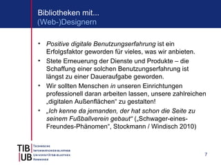 Bibliotheken mit...
(Web-)Designern

• Positive digitale Benutzungserfahrung ist ein
  Erfolgsfaktor geworden für vieles, was wir anbieten.
• Stete Erneuerung der Dienste und Produkte – die
  Schaffung einer solchen Benutzungserfahrung ist
  längst zu einer Daueraufgabe geworden.
• Wir sollten Menschen in unseren Einrichtungen
  professionell daran arbeiten lassen, unsere zahlreichen
  „digitalen Außenflächen“ zu gestalten!
• „Ich kenne da jemanden, der hat schon die Seite zu
  seinem Fußballverein gebaut“ („Schwager-eines-
  Freundes-Phänomen“, Stockmann / Windisch 2010)



                                                        7
 