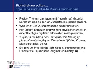 Bibliothekare sollten...
physische und virtuelle Räume vermischen

• Positiv: Themen Lernraum und (manchmal) virtueller
  Lernraum sind an den Universitätsbibliotheken präsent.
• Was fehlt: Den Zusammenhang beider gestalten.
• Füs unsere Benutzer sind wir zum physischen Anker in
  einer flüchtigen digitalen Informationswelt geworden.
• “Digital is not killing print, but rather it is freeing up
  physical media to play a different role.“ (Caleb Kramer,
  MobileBehavior, 2010)
• Es geht um Mobilgeräte, QR-Codes, lokationsbasierte
  Dienste wie FourSquare, Augmented Reality, RFID…




                                                           8
 