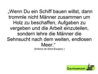 „ Wenn Du ein Schiff bauen willst, dann trommle nicht Männer zusammen um Holz zu beschaffen, Aufgaben zu vergeben und die Arbeit einzuteilen, sondern lehre die Männer die Sehnsucht nach dem weiten, endlosen Meer.“  (Antoine de Saint-Exupery ) 