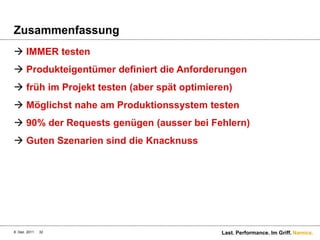Zusammenfassung
 IMMER testen
 Produkteigentümer definiert die Anforderungen
 früh im Projekt testen (aber spät optimieren)
 Möglichst nahe am Produktionssystem testen
 90% der Requests genügen (ausser bei Fehlern)
 Guten Szenarien sind die Knacknuss




8. Dez. 2011   32                           Last. Performance. Im Griff. Namics.
 