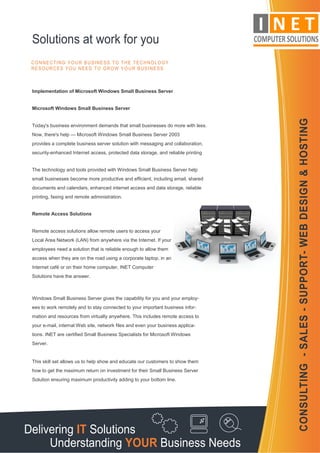 Solutions at work for you
 CONNECTING YOUR BUSINESS TO THE TECHNOLOGY
 RESOURCES YOU NEED TO GROW YOUR BUSINESS



 Implementation of Microsoft Windows Small Business Server


 Microsoft Windows Small Business Server




                                                                                    CONSULTING - SALES - SUPPORT- WEB DESIGN & HOSTING
 Today's business environment demands that small businesses do more with less.
 Now, there's help — Microsoft Windows Small Business Server 2003
 provides a complete business server solution with messaging and collaboration,
 security-enhanced Internet access, protected data storage, and reliable printing


 The technology and tools provided with Windows Small Business Server help
 small businesses become more productive and efficient, including email, shared
 documents and calendars, enhanced internet access and data storage, reliable
 printing, faxing and remote administration.


 Remote Access Solutions


 Remote access solutions allow remote users to access your
 Local Area Network (LAN) from anywhere via the Internet. If your
 employees need a solution that is reliable enough to allow them
 access when they are on the road using a corporate laptop, in an
 Internet café or on their home computer, INET Computer
 Solutions have the answer.



 Windows Small Business Server gives the capability for you and your employ-
 ees to work remotely and to stay connected to your important business infor-
 mation and resources from virtually anywhere. This includes remote access to
 your e-mail, internal Web site, network files and even your business applica-
 tions. INET are certified Small Business Specialists for Microsoft Windows
 Server.


 This skill set allows us to help show and educate our customers to show them
 how to get the maximum return on investment for their Small Business Server
 Solution ensuring maximum productivity adding to your bottom line.




Delivering IT Solutions
     Understanding YOUR Business Needs
 