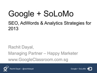 Google + SoLoMo
SEO, AdWords & Analytics Strategies for
2013



Rachit Dayal,
Managing Partner – Happy Marketer
www.GoogleClassroom.com.sg
Rachit Dayal – @rachitdayal   Google + SoLoMo
 