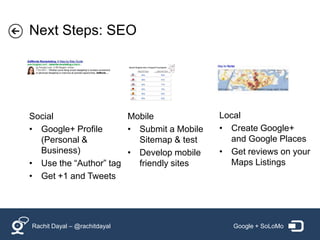 Next Steps: SEO




Social                 Mobile              Local
• Google+ Profile      • Submit a Mobile   • Create Google+
  (Personal &            Sitemap & test      and Google Places
  Business)            • Develop mobile    • Get reviews on your
• Use the “Author” tag   friendly sites      Maps Listings
• Get +1 and Tweets




Rachit Dayal – @rachitdayal                   Google + SoLoMo
 