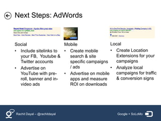 Next Steps: AdWords


Social                 Mobile                Local
• Include sitelinks to • Create mobile       • Create Location
  your FB, Youtube &     search & site         Extensions for your
  Twitter accounts       specific campaigns    campaigns
• Advertise on           / ads               • Analyze local
  YouTube with pre-    • Advertise on mobile   campaigns for traffic
  roll, banner and in-   apps and measure      & conversion signs
  video ads              ROI on downloads




Rachit Dayal – @rachitdayal                      Google + SoLoMo
 