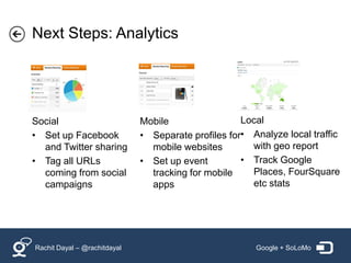 Next Steps: Analytics




Social                        Mobile                 Local
• Set up Facebook             • Separate profiles for• Analyze local traffic
  and Twitter sharing           mobile websites        with geo report
• Tag all URLs                • Set up event         • Track Google
  coming from social            tracking for mobile    Places, FourSquare
  campaigns                     apps                   etc stats




Rachit Dayal – @rachitdayal                             Google + SoLoMo
 