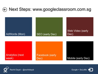 Next Steps: www.googleclassroom.com.sg



                                                   Web Video (early
AdWords (Mon)                    SEO (early Dec)   Dec)




Analytics (next                  Facebook (early
week)                            Dec)              Mobile (early Dec)



   Rachit Dayal – @rachitdayal                        Google + SoLoMo
 