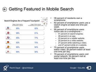 Getting Featured in Mobile Search
                              •   38 percent of residents own a
                                  smartphone.
                              •   82 percent of smartphone users use a
                                  search engine at least one time per
                                  week.
                              •   88 percent of smartphone users
                                  notice ads on a smartphone –
                                   –   41 percent on search engines;
                                   –   46 percent in an app;
                                   –   25 percent on a retailer website;
                                   –   20 percent on a video website;
                                   –   27 percent while watching a video;
                                   –   and 47 percent while on a website.
                              •   75 percent of smartphone users
                                  watch video; 26 percent watch at least
                                  one time per day.
                              •   79 percent of smartphone users visit
                                  social network; 54 percent visit at
                                  least one time per day.



Rachit Dayal – @rachitdayal                         Google + SoLoMo
 