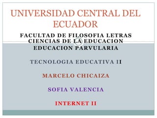 UNIVERSIDAD CENTRAL DEL
       ECUADOR
 FACULTAD DE FILOSOFIA LETRAS
   CIENCIAS DE LA EDUCACION
    EDUCACION PARVULARIA

   TECNOLOGIA EDUCATIVA II

      MARCELO CHICAIZA

        SOFIA VALENCIA

         INTERNET II
 