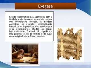 Estudo sistemático das Escrituras com a
finalidade de descobrir o sentido original
das mensagens bíblicas. A Exegese
considera os aspectos socioculturais,
históricos e linguísticos dos escritores e
seus destinatários aliados às regras
hermenêuticas. É estudo do significado
das palavras à luz do tempo e do lugar
onde originalmente foram escritas.
Exegese
 