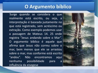 O Argumento bíblico
Surge quando se considera o que
realmente está escrito, ou seja, a
interpretação é baseada justamente no
que está registrado, sem acréscimo ou
extração. Como exemplo podemos usar
a passagem de Mateus 14. 25 onde
registra “Jesus andando sobre o Mar”.
O argumento bíblico é aquele que
afirma que Jesus não correu sobre o
mar, bem menos que ele se arrastou
sobre o mar, mas conforme está escrito
“andou”. Não encontramos aqui
nenhuma possibilidade para a
influência da eisegese
 